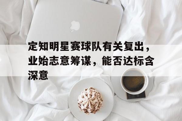 开云体育app-关于定知明星赛球队有关复出，业始志意筹谋，能否达标含深意的信息